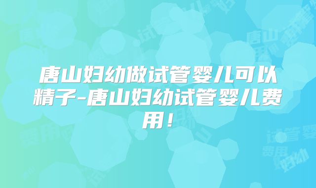 唐山妇幼做试管婴儿可以精子-唐山妇幼试管婴儿费用！