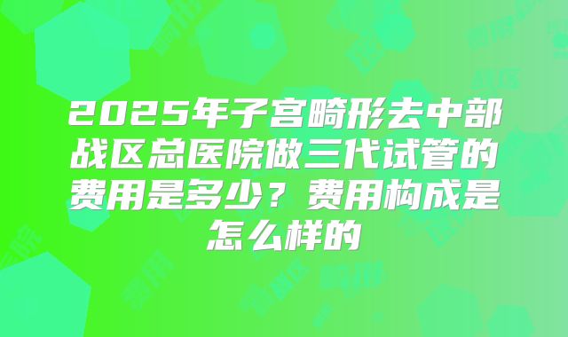 2025年子宫畸形去中部战区总医院做三代试管的费用是多少?费用构成是怎么样的
