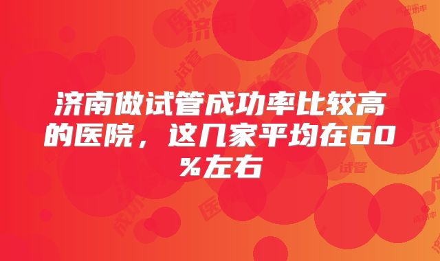 济南做试管成功率比较高的医院,这几家平均在60%左右