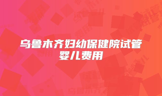乌鲁木齐妇幼保健院试管婴儿费用