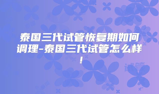 泰国三代试管恢复期如何调理-泰国三代试管怎么样!