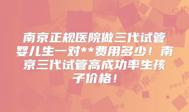 南京正规医院做三代试管婴儿生一对**费用多少!南京三代试管高成功率生孩子价格!
