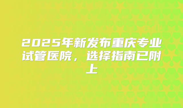2025年新发布重庆专业试管医院,选择指南已附上