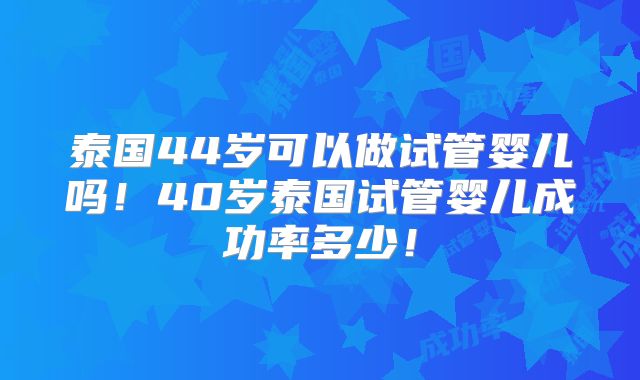 泰国44岁可以做试管婴儿吗！40岁泰国试管婴儿成功率多少！