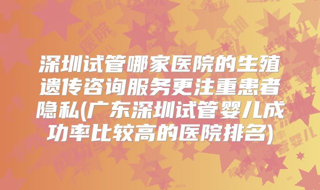深圳试管哪家医院的生殖遗传咨询服务更注重患者隐私(广东深圳试管婴儿成功率比较高的医院排名)