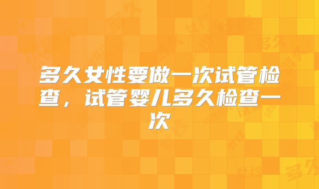 多久女性要做一次试管检查，试管婴儿多久检查一次