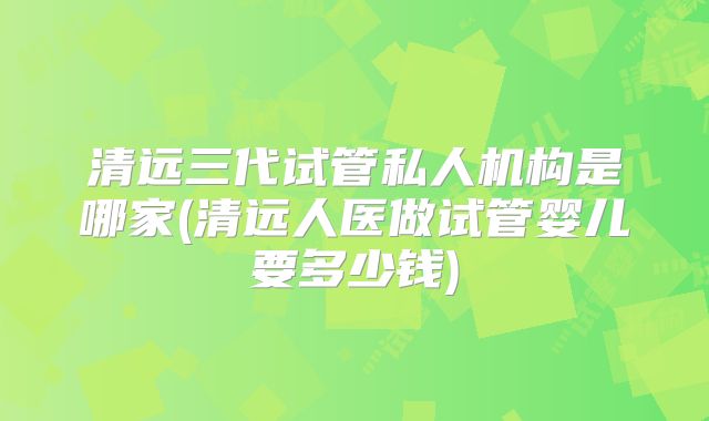 清远三代试管私人机构是哪家(清远人医做试管婴儿要多少钱)