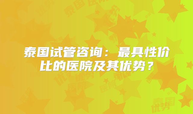 泰国试管咨询：最具性价比的医院及其优势？
