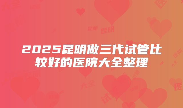 2025昆明做三代试管比较好的医院大全整理