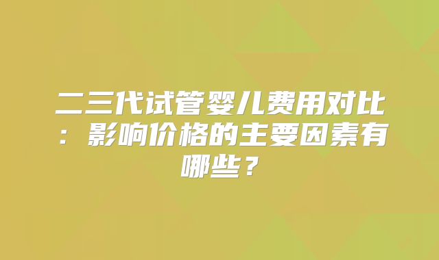 二三代试管婴儿费用对比：影响价格的主要因素有哪些？
