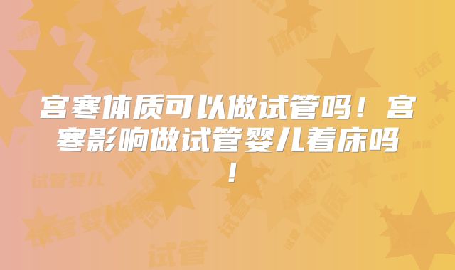 宫寒体质可以做试管吗！宫寒影响做试管婴儿着床吗！