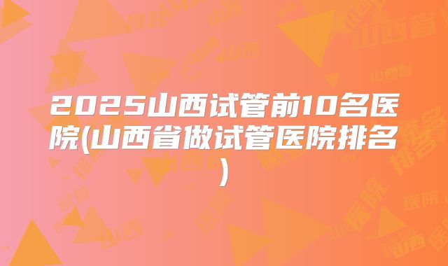 2025山西试管前10名医院(山西省做试管医院排名)
