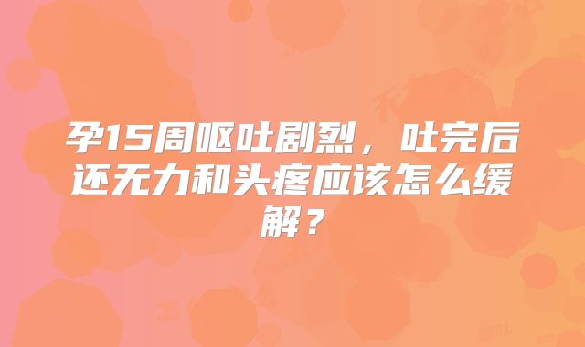 孕15周呕吐剧烈，吐完后还无力和头疼应该怎么缓解？