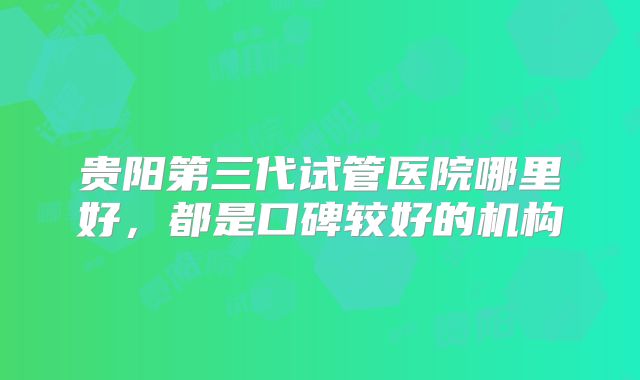 贵阳第三代试管医院哪里好,都是口碑较好的机构