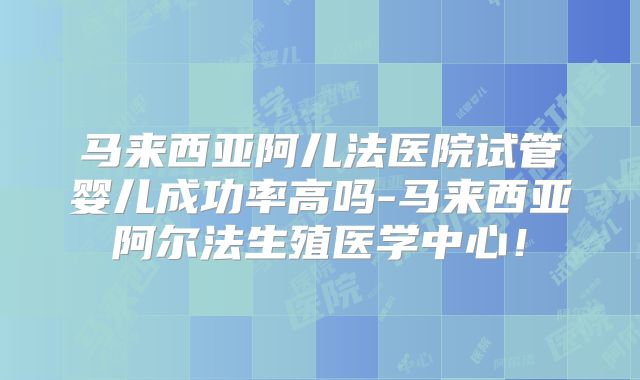 马来西亚阿儿法医院试管婴儿成功率高吗-马来西亚阿尔法生殖医学中心!