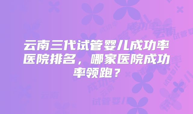 云南三代试管婴儿成功率医院排名,哪家医院成功率领跑?
