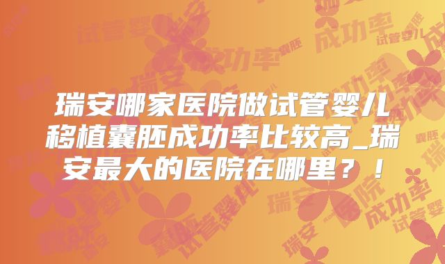 瑞安哪家医院做试管婴儿移植囊胚成功率比较高_瑞安最大的医院在哪里?!