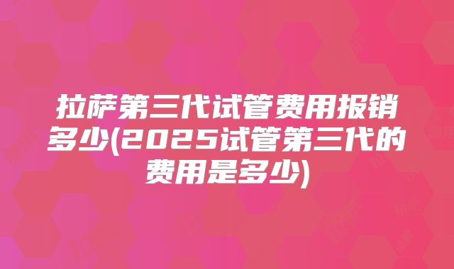 拉萨第三代试管费用报销多少(2025试管第三代的费用是多少)