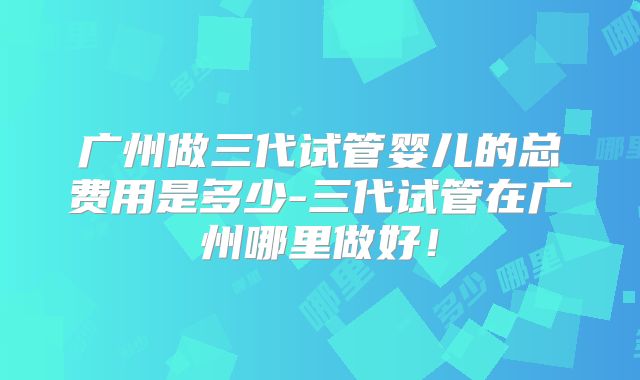 广州做三代试管婴儿的总费用是多少-三代试管在广州哪里做好！