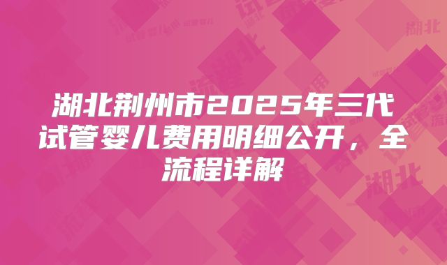湖北荆州市2025年三代试管婴儿费用明细公开,全流程详解
