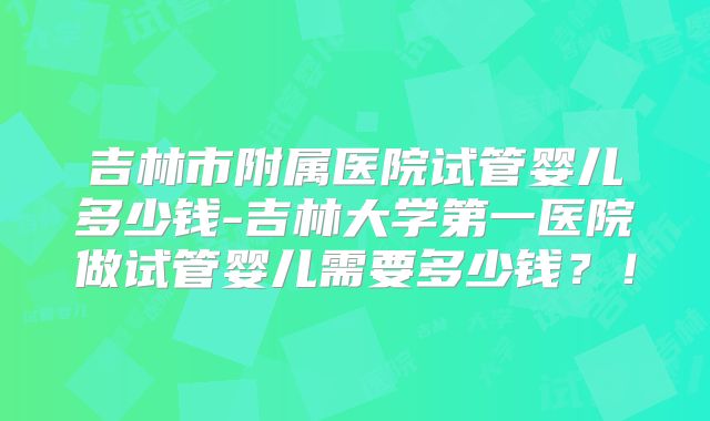 吉林市附属医院试管婴儿多少钱-吉林大学第一医院做试管婴儿需要多少钱?!