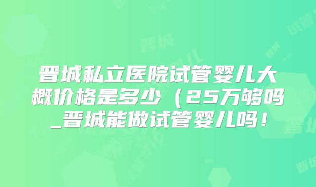 晋城私立医院试管婴儿大概价格是多少(25万够吗_晋城能做试管婴儿吗!