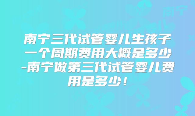 南宁三代试管婴儿生孩子一个周期费用大概是多少-南宁做第三代试管婴儿费用是多少!