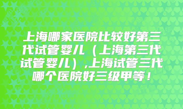 上海哪家医院比较好第三代试管婴儿(上海第三代试管婴儿),上海试管三代哪个医院好三级甲等!