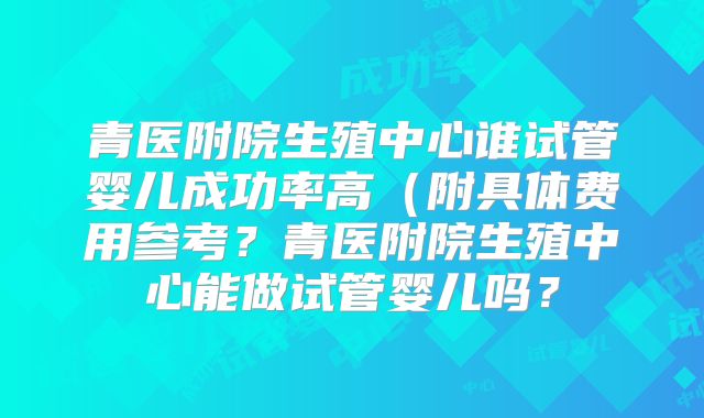 青医附院生殖中心谁试管婴儿成功率高(附具体费用参考?青医附院生殖中心能做试管婴儿吗?