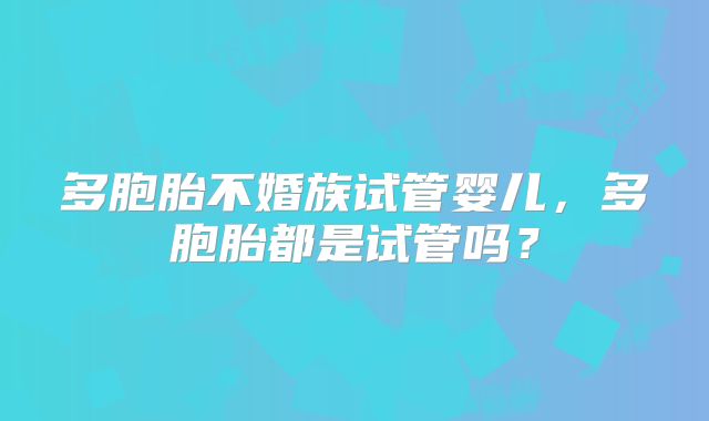 多胞胎不婚族试管婴儿，多胞胎都是试管吗？
