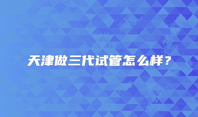 天津做三代试管怎么样？