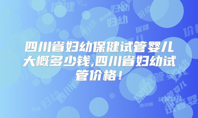 四川省妇幼保健试管婴儿大概多少钱,四川省妇幼试管价格！