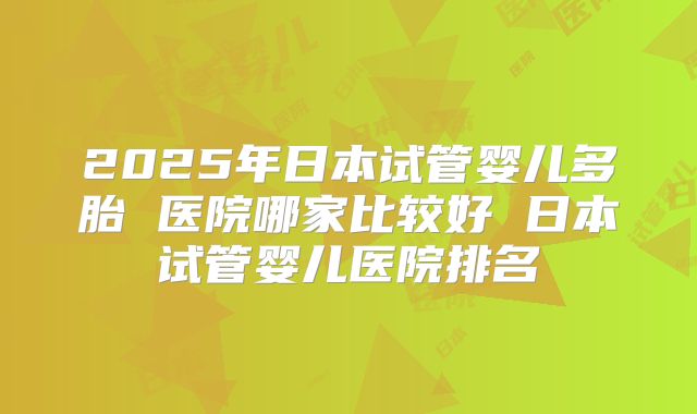 2025年日本试管婴儿多胎 医院哪家比较好 日本试管婴儿医院排名