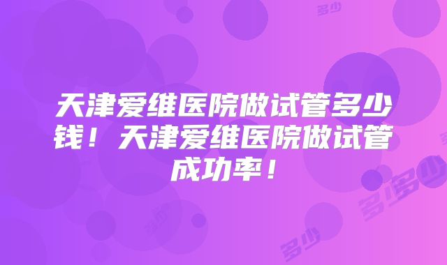 天津爱维医院做试管多少钱!天津爱维医院做试管成功率!
