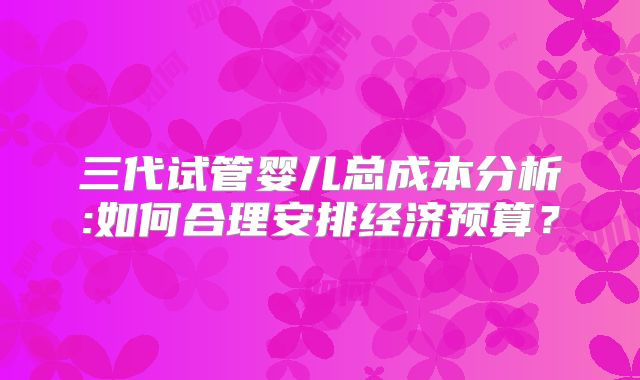三代试管婴儿总成本分析:如何合理安排经济预算?