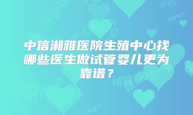 中信湘雅医院生殖中心找哪些医生做试管婴儿更为靠谱？