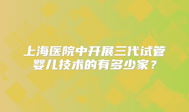 上海医院中开展三代试管婴儿技术的有多少家？