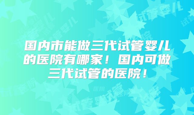 国内市能做三代试管婴儿的医院有哪家!国内可做三代试管的医院!
