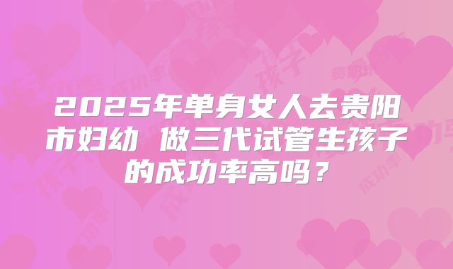 2025年单身女人去贵阳市妇幼 做三代试管生孩子的成功率高吗?