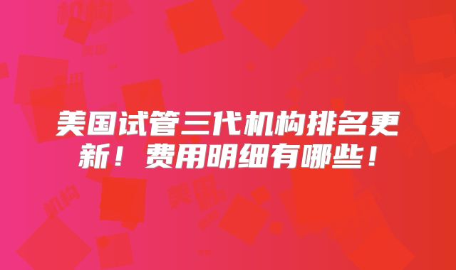 美国试管三代机构排名更新！费用明细有哪些！