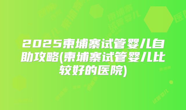 2025柬埔寨试管婴儿自助攻略(柬埔寨试管婴儿比较好的医院)