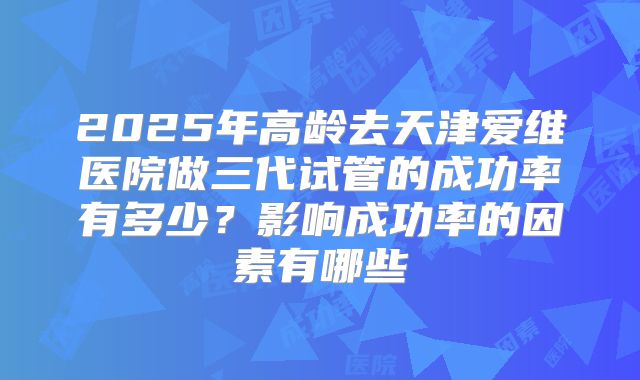 2025年高龄去天津爱维医院做三代试管的成功率有多少?影响成功率的因素有哪些