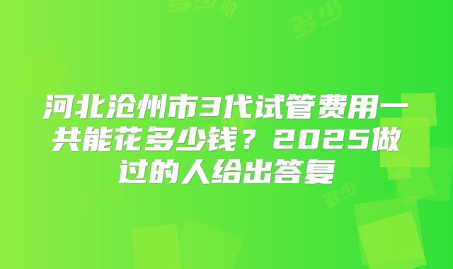河北沧州市3代试管费用一共能花多少钱?2025做过的人给出答复