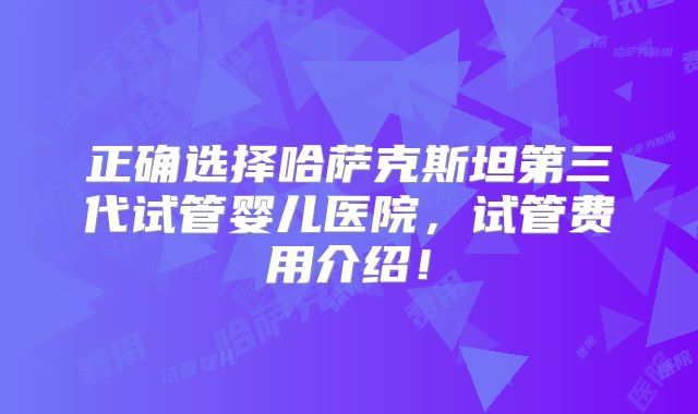正确选择哈萨克斯坦第三代试管婴儿医院,试管费用介绍!