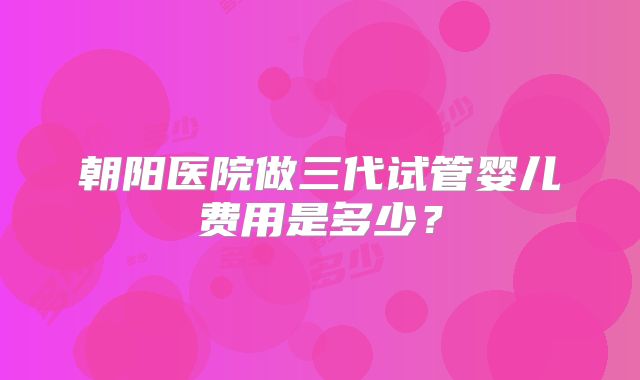 朝阳医院做三代试管婴儿费用是多少？