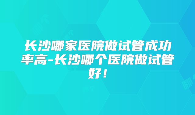 长沙哪家医院做试管成功率高-长沙哪个医院做试管好!