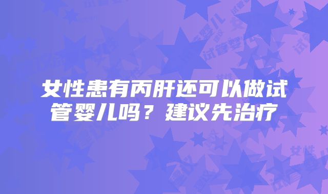 女性患有丙肝还可以做试管婴儿吗?建议先治疗
