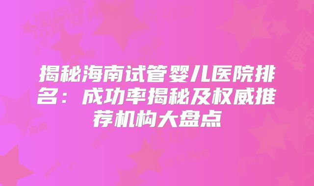 揭秘海南试管婴儿医院排名：成功率揭秘及权威推荐机构大盘点