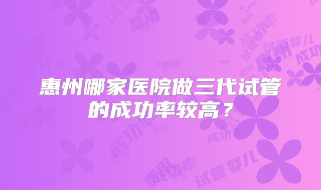 惠州哪家医院做三代试管的成功率较高？
