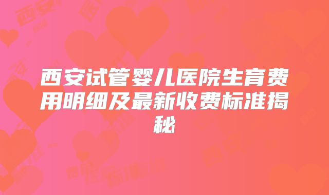 西安试管婴儿医院生育费用明细及最新收费标准揭秘